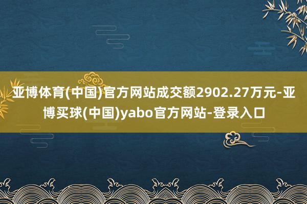 亚博体育(中国)官方网站成交额2902.27万元-亚博买球(中国)yabo官方网站-登录入口