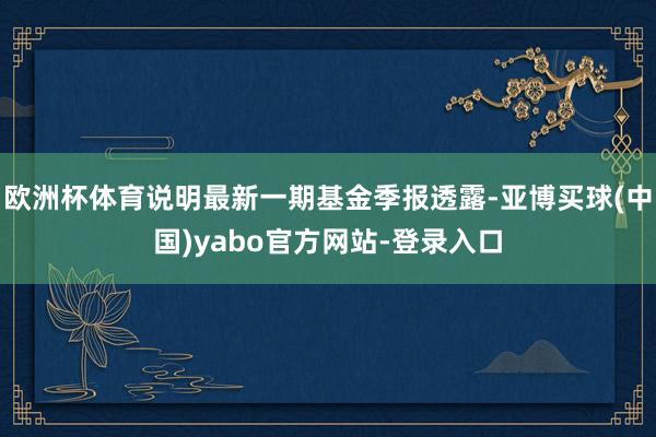 欧洲杯体育说明最新一期基金季报透露-亚博买球(中国)yabo官方网站-登录入口
