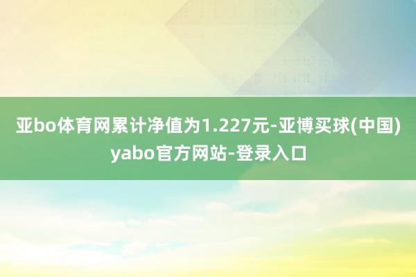 亚bo体育网累计净值为1.227元-亚博买球(中国)yabo官方网站-登录入口