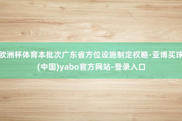欧洲杯体育本批次广东省方位设施制定权略-亚博买球(中国)yabo官方网站-登录入口