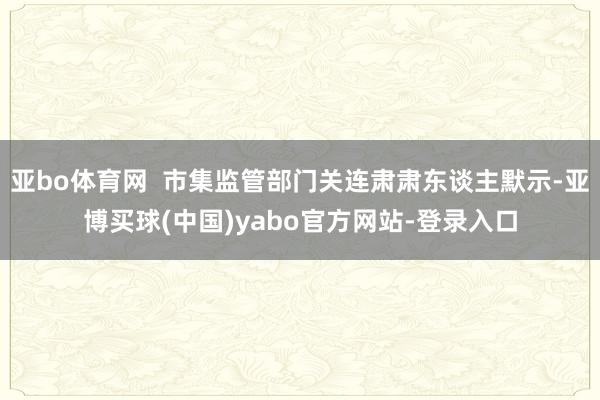 亚bo体育网  市集监管部门关连肃肃东谈主默示-亚博买球(中国)yabo官方网站-登录入口