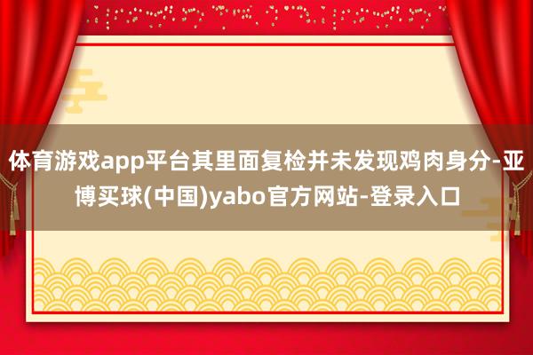 体育游戏app平台其里面复检并未发现鸡肉身分-亚博买球(中国)yabo官方网站-登录入口