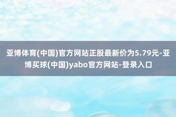 亚博体育(中国)官方网站正股最新价为5.79元-亚博买球(中国)yabo官方网站-登录入口