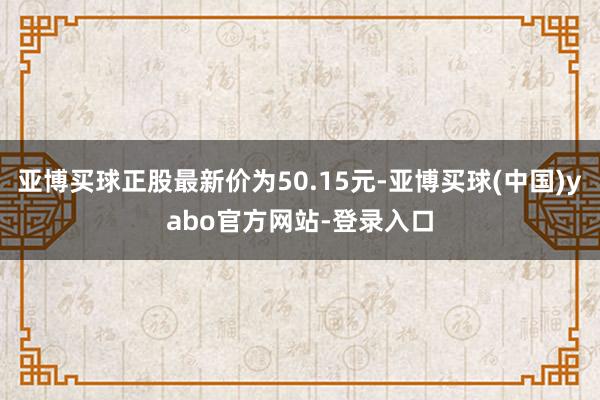 亚博买球正股最新价为50.15元-亚博买球(中国)yabo官方网站-登录入口