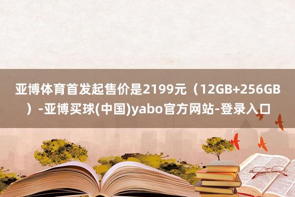 亚博体育首发起售价是2199元（12GB+256GB）-亚博买球(中国)yabo官方网站-登录入口