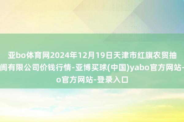 亚bo体育网2024年12月19日天津市红旗农贸抽象批发阛阓有限公司价钱行情-亚博买球(中国)yabo官方网站-登录入口