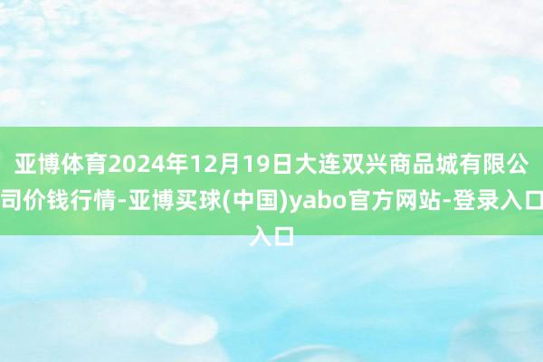 亚博体育2024年12月19日大连双兴商品城有限公司价钱行情-亚博买球(中国)yabo官方网站-登录入口