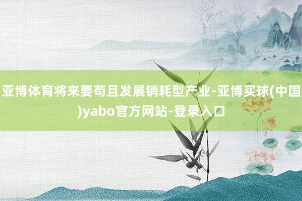 亚博体育将来要苟且发展销耗型产业-亚博买球(中国)yabo官方网站-登录入口