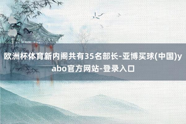 欧洲杯体育新内阁共有35名部长-亚博买球(中国)yabo官方网站-登录入口