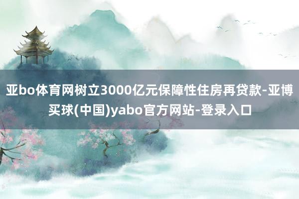 亚bo体育网树立3000亿元保障性住房再贷款-亚博买球(中国)yabo官方网站-登录入口