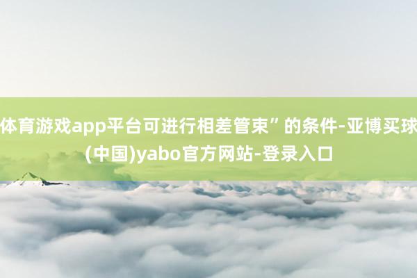 体育游戏app平台可进行相差管束”的条件-亚博买球(中国)yabo官方网站-登录入口
