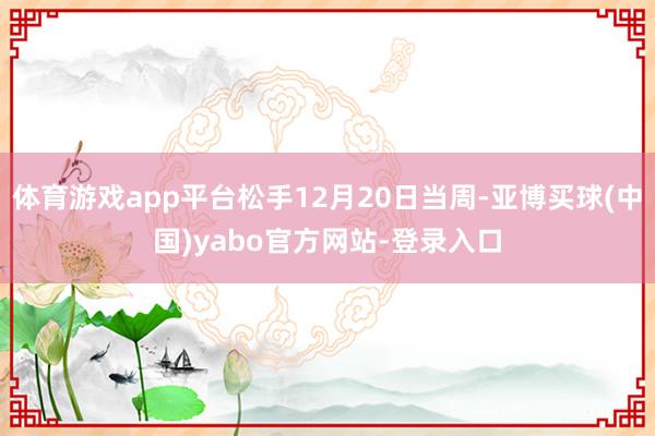 体育游戏app平台松手12月20日当周-亚博买球(中国)yabo官方网站-登录入口