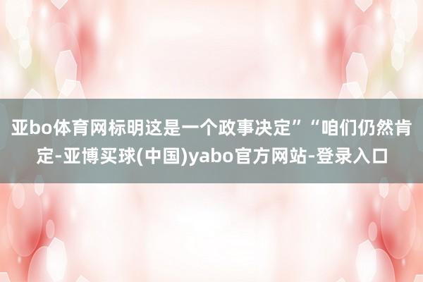 亚bo体育网标明这是一个政事决定”　　“咱们仍然肯定-亚博买球(中国)yabo官方网站-登录入口