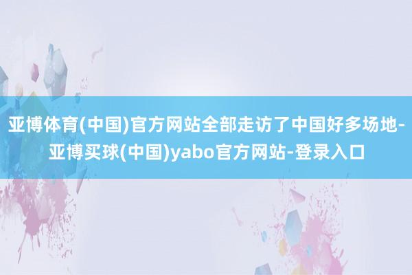 亚博体育(中国)官方网站全部走访了中国好多场地-亚博买球(中国)yabo官方网站-登录入口