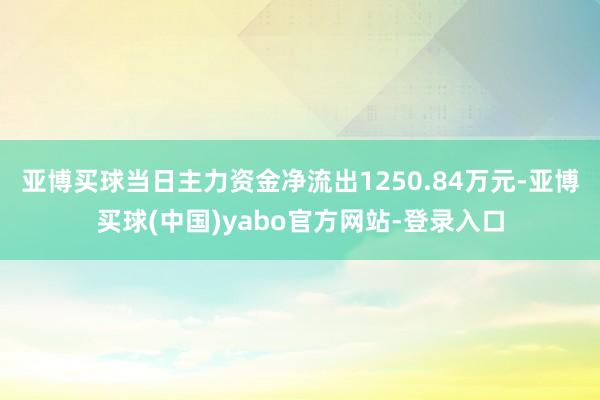 亚博买球当日主力资金净流出1250.84万元-亚博买球(中国)yabo官方网站-登录入口