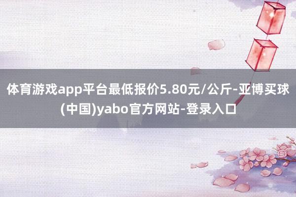 体育游戏app平台最低报价5.80元/公斤-亚博买球(中国)yabo官方网站-登录入口
