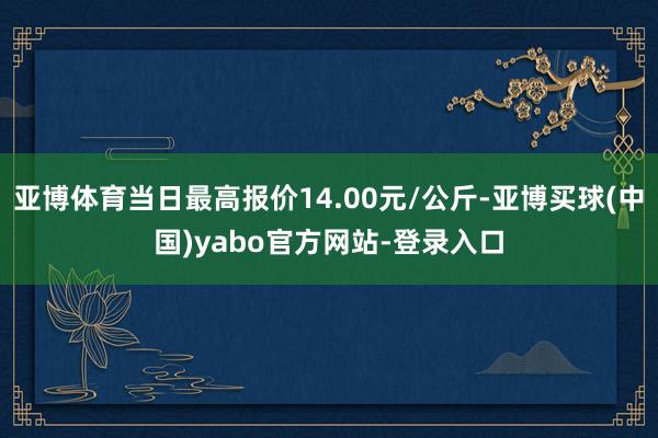 亚博体育当日最高报价14.00元/公斤-亚博买球(中国)yabo官方网站-登录入口