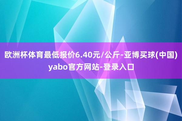 欧洲杯体育最低报价6.40元/公斤-亚博买球(中国)yabo官方网站-登录入口