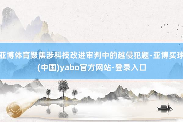 亚博体育聚焦涉科技改进审判中的越侵犯题-亚博买球(中国)yabo官方网站-登录入口