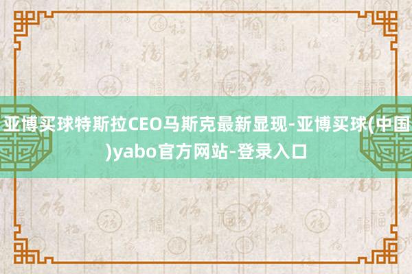 亚博买球特斯拉CEO马斯克最新显现-亚博买球(中国)yabo官方网站-登录入口