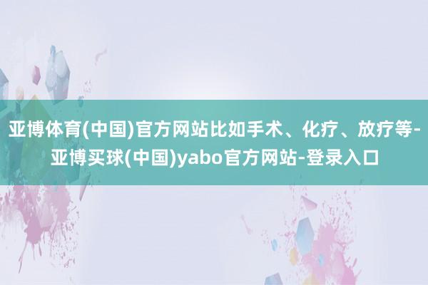 亚博体育(中国)官方网站比如手术、化疗、放疗等-亚博买球(中国)yabo官方网站-登录入口