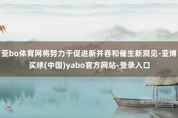 亚bo体育网将努力于促进新并吞和催生新洞见-亚博买球(中国)yabo官方网站-登录入口