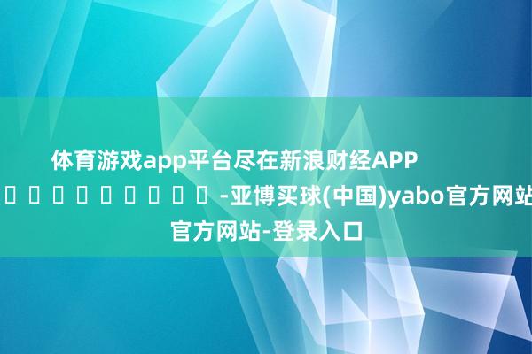 体育游戏app平台尽在新浪财经APP            													-亚博买球(中国)yabo官方网站-登录入口