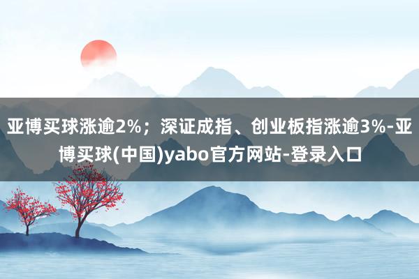 亚博买球涨逾2%;深证成指、创业板指涨逾3%-亚博买球(中国)yabo官方网站-登录入口