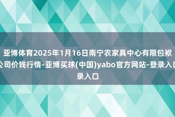 亚博体育2025年1月16日南宁农家具中心有限包袱公司价钱行情-亚博买球(中国)yabo官方网站-登录入口