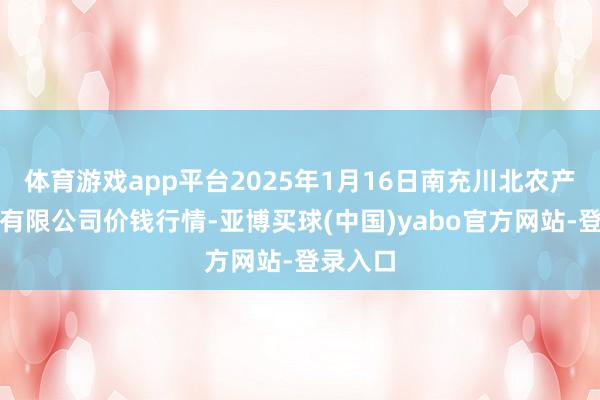 体育游戏app平台2025年1月16日南充川北农产物来回有限公司价钱行情-亚博买球(中国)yabo官方网站-登录入口