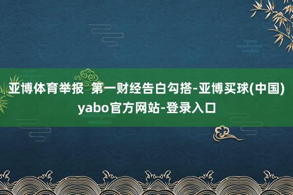 亚博体育举报  第一财经告白勾搭-亚博买球(中国)yabo官方网站-登录入口