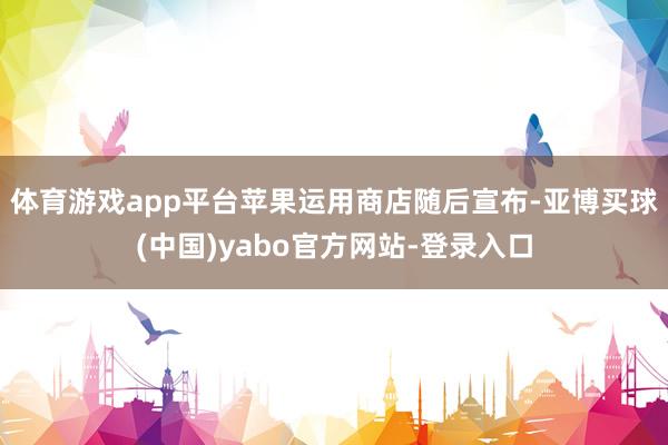 体育游戏app平台苹果运用商店随后宣布-亚博买球(中国)yabo官方网站-登录入口