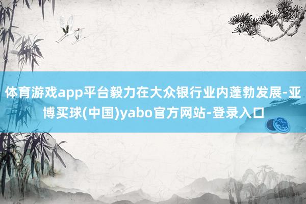 体育游戏app平台毅力在大众银行业内蓬勃发展-亚博买球(中国)yabo官方网站-登录入口