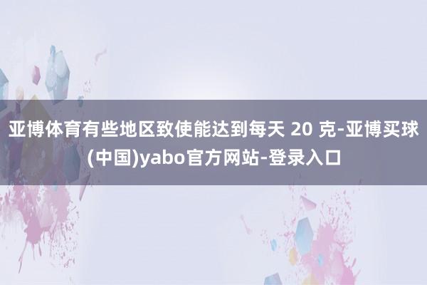 亚博体育有些地区致使能达到每天 20 克-亚博买球(中国)yabo官方网站-登录入口