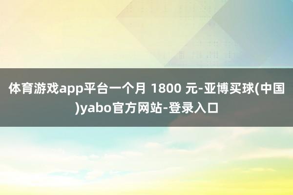 体育游戏app平台一个月 1800 元-亚博买球(中国)yabo官方网站-登录入口
