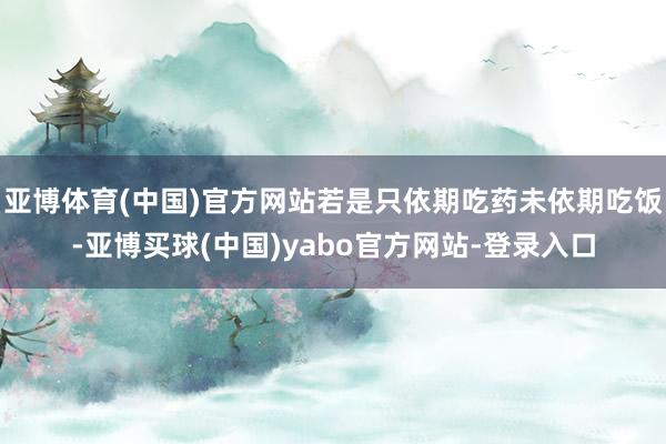 亚博体育(中国)官方网站若是只依期吃药未依期吃饭-亚博买球(中国)yabo官方网站-登录入口