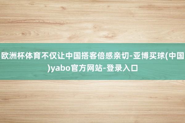 欧洲杯体育不仅让中国搭客倍感亲切-亚博买球(中国)yabo官方网站-登录入口