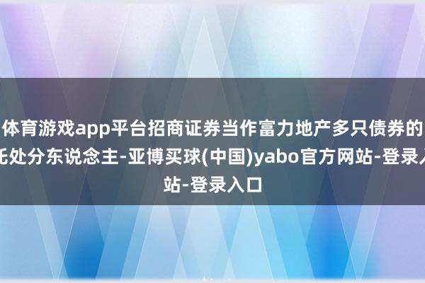 体育游戏app平台招商证券当作富力地产多只债券的受托处分东说念主-亚博买球(中国)yabo官方网站-登录入口