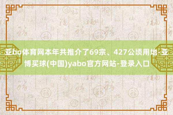 亚bo体育网本年共推介了69宗、427公顷用地-亚博买球(中国)yabo官方网站-登录入口