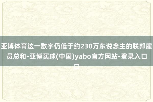 亚博体育这一数字仍低于约230万东说念主的联邦雇员总和-亚博买球(中国)yabo官方网站-登录入口