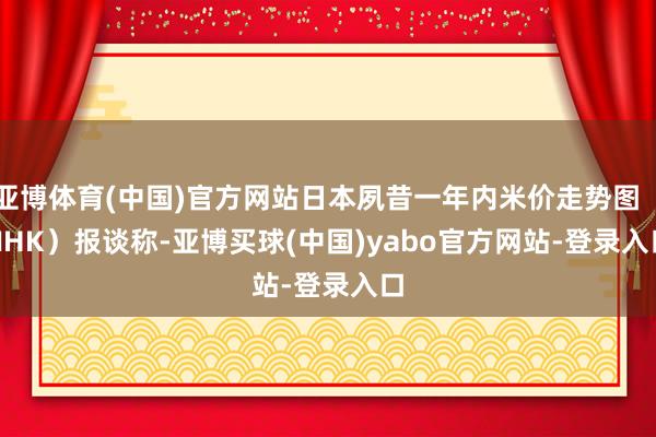 亚博体育(中国)官方网站日本夙昔一年内米价走势图（NHK）　　报谈称-亚博买球(中国)yabo官方网站-登录入口