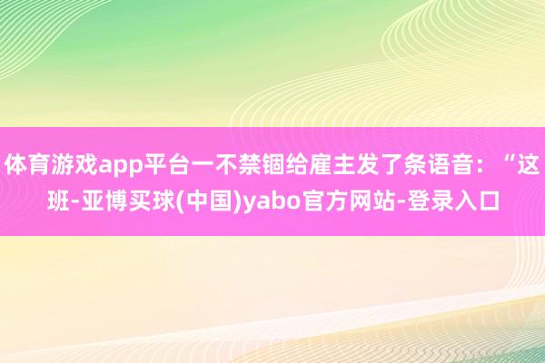 体育游戏app平台一不禁锢给雇主发了条语音：“这班-亚博买球(中国)yabo官方网站-登录入口