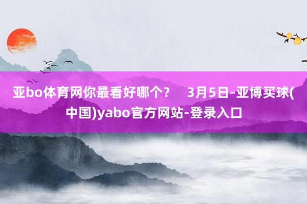亚bo体育网你最看好哪个？   3月5日-亚博买球(中国)yabo官方网站-登录入口