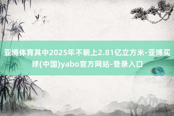 亚博体育其中2025年不朝上2.81亿立方米-亚博买球(中国)yabo官方网站-登录入口