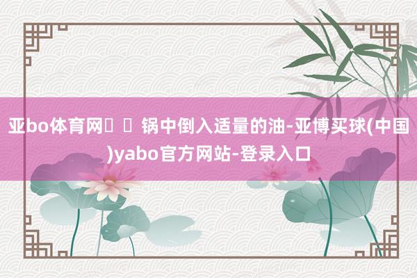 亚bo体育网❤️锅中倒入适量的油-亚博买球(中国)yabo官方网站-登录入口
