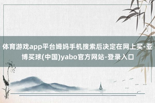 体育游戏app平台姆妈手机搜索后决定在网上买-亚博买球(中国)yabo官方网站-登录入口