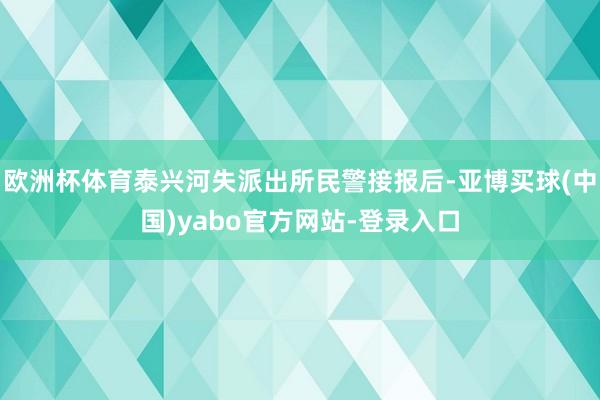 欧洲杯体育泰兴河失派出所民警接报后-亚博买球(中国)yabo官方网站-登录入口