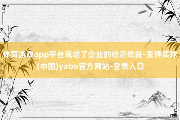 体育游戏app平台栽培了企业的经济效益-亚博买球(中国)yabo官方网站-登录入口
