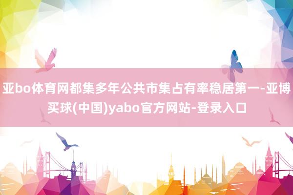 亚bo体育网都集多年公共市集占有率稳居第一-亚博买球(中国)yabo官方网站-登录入口