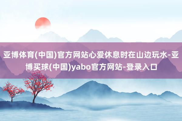 亚博体育(中国)官方网站心爱休息时在山边玩水-亚博买球(中国)yabo官方网站-登录入口